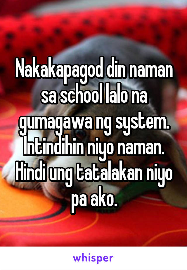 Nakakapagod din naman sa school lalo na gumagawa ng system. Intindihin niyo naman. Hindi ung tatalakan niyo pa ako.