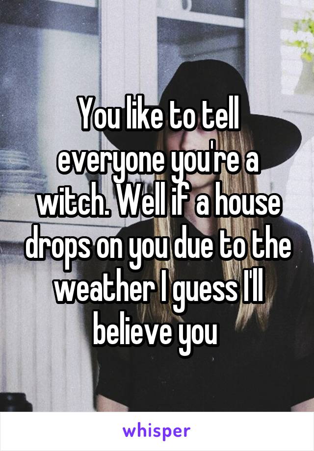 You like to tell everyone you're a witch. Well if a house drops on you due to the weather I guess I'll believe you 