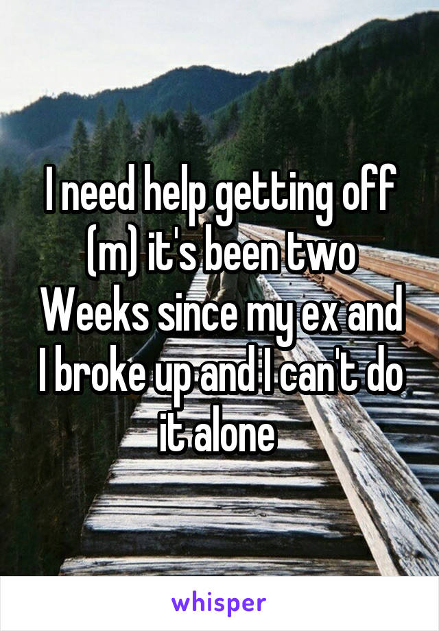 I need help getting off (m) it's been two
Weeks since my ex and I broke up and I can't do it alone 