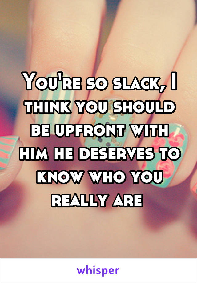 You're so slack, I think you should be upfront with him he deserves to know who you really are 