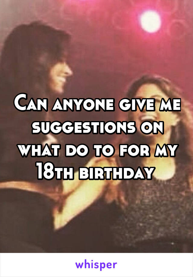 Can anyone give me suggestions on what do to for my 18th birthday 