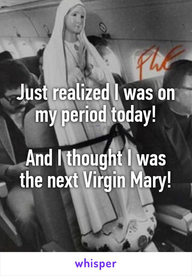 Just realized I was on my period today!

And I thought I was the next Virgin Mary!