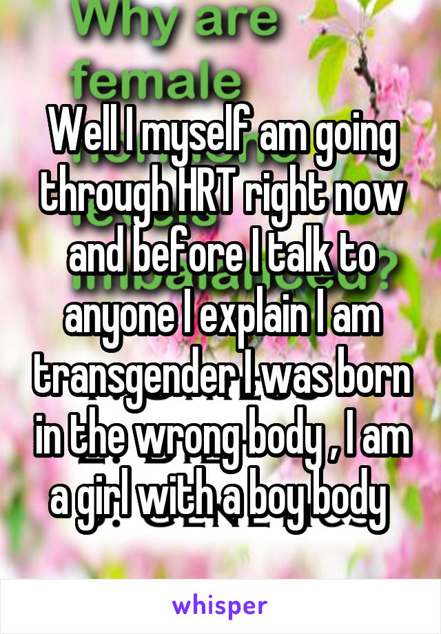 Well I myself am going through HRT right now and before I talk to anyone I explain I am transgender I was born in the wrong body , I am a girl with a boy body 