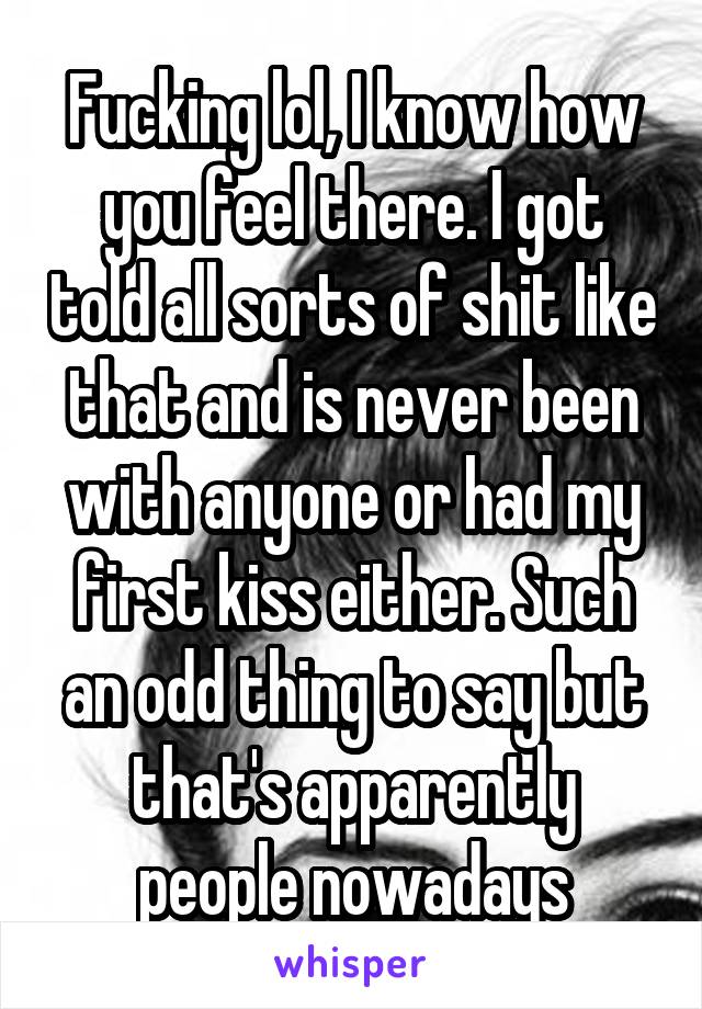 Fucking lol, I know how you feel there. I got told all sorts of shit like that and is never been with anyone or had my first kiss either. Such an odd thing to say but that's apparently people nowadays