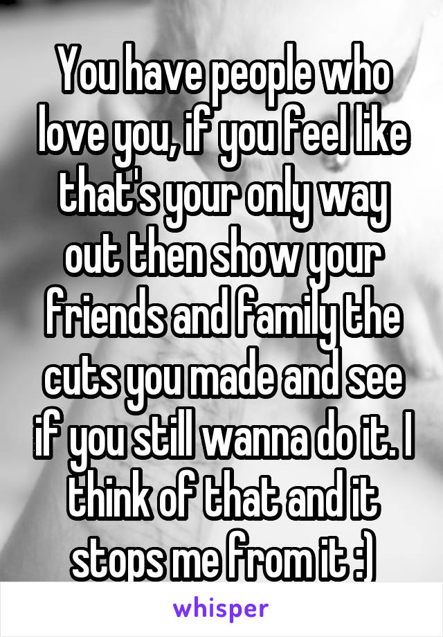You have people who love you, if you feel like that's your only way out then show your friends and family the cuts you made and see if you still wanna do it. I think of that and it stops me from it :)