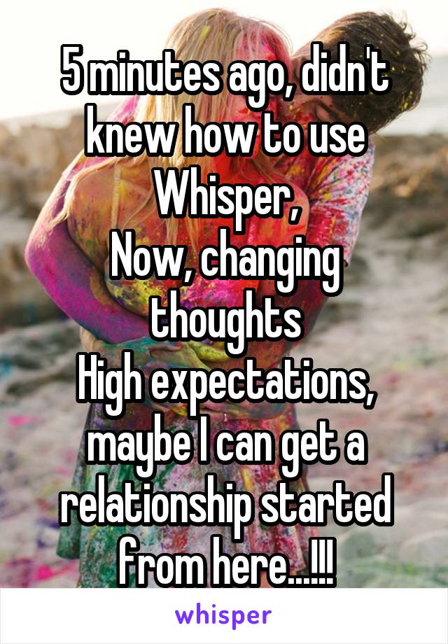 5 minutes ago, didn't knew how to use Whisper,
Now, changing thoughts
High expectations, maybe I can get a relationship started from here...!!!