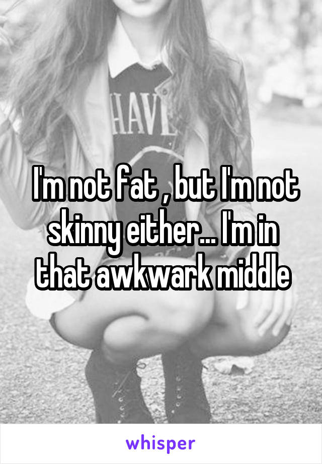  I'm not fat , but I'm not skinny either... I'm in that awkwark middle