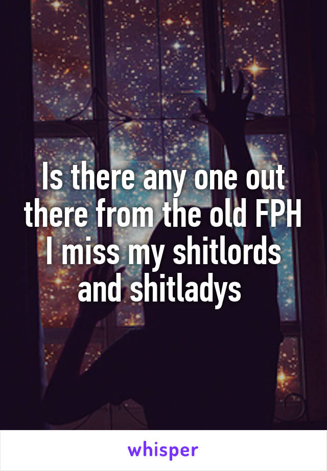 Is there any one out there from the old FPH I miss my shitlords and shitladys 