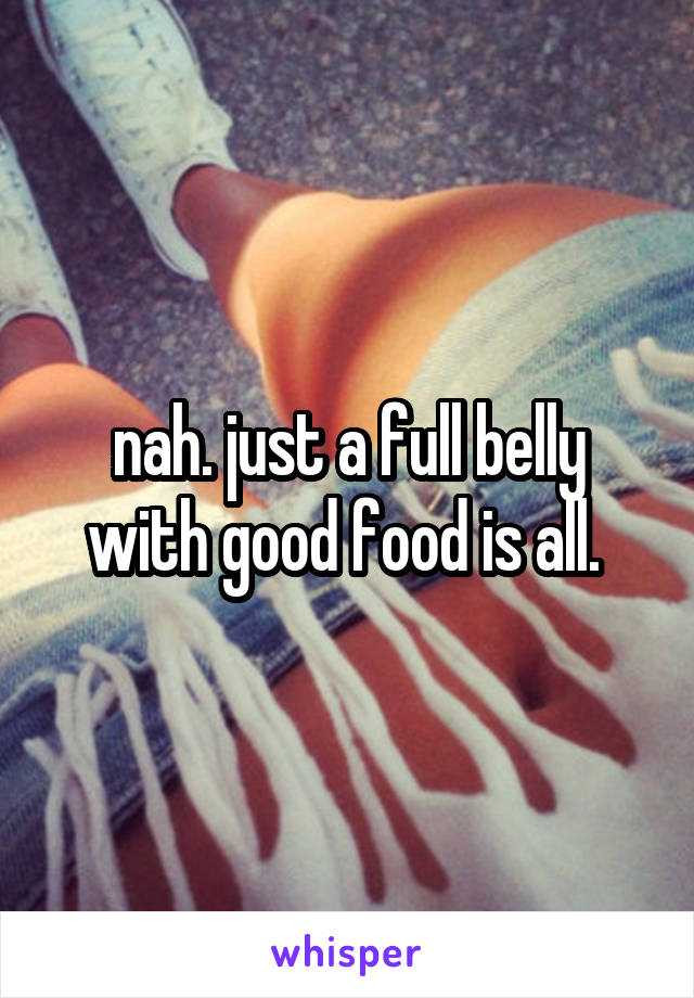 nah. just a full belly with good food is all. 