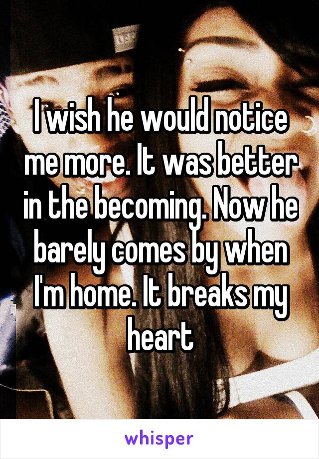 I wish he would notice me more. It was better in the becoming. Now he barely comes by when I'm home. It breaks my heart