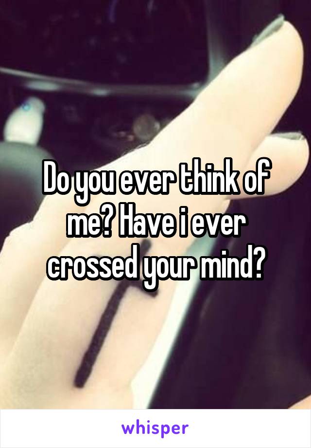 Do you ever think of me? Have i ever crossed your mind?