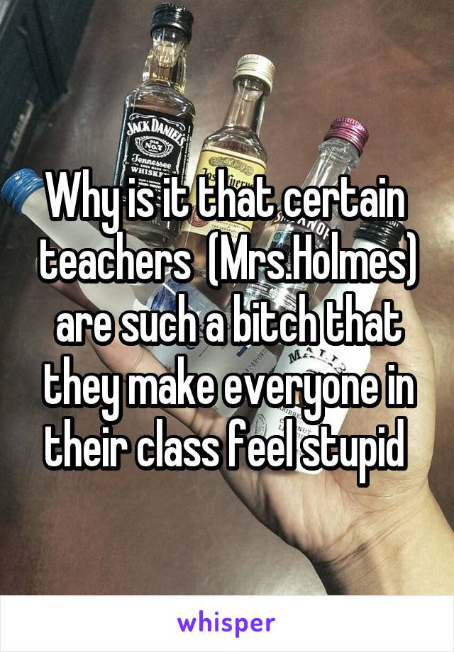 Why is it that certain  teachers  (Mrs.Holmes) are such a bitch that they make everyone in their class feel stupid 