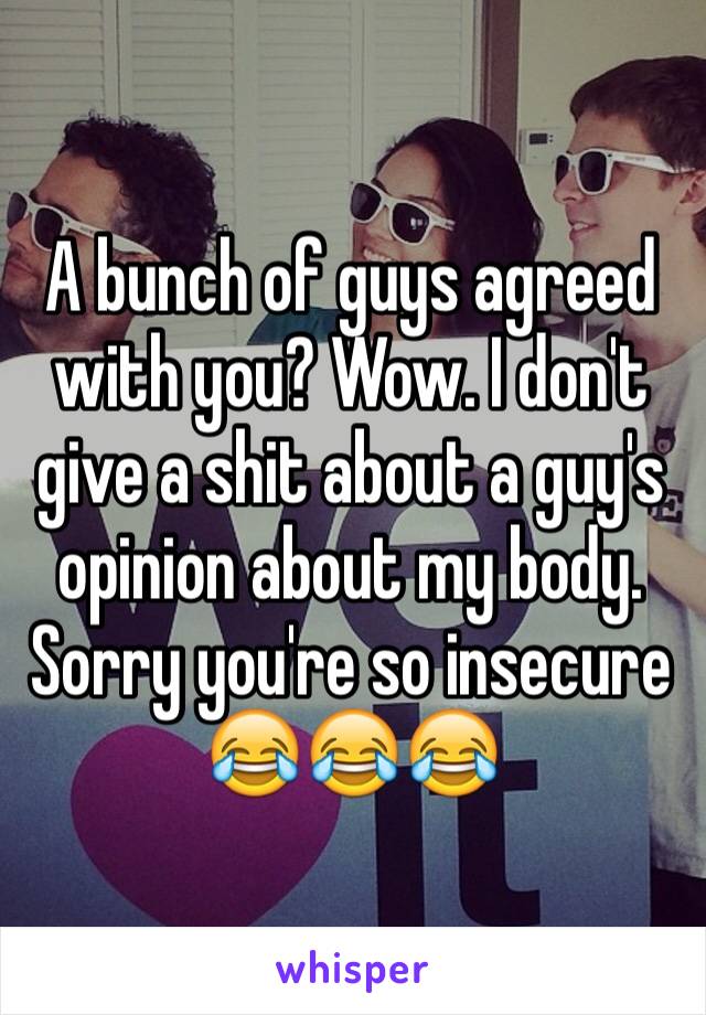 A bunch of guys agreed with you? Wow. I don't give a shit about a guy's opinion about my body. Sorry you're so insecure 😂😂😂