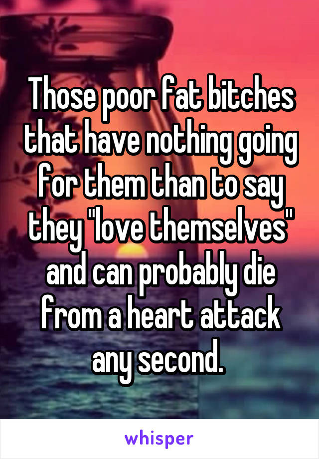 Those poor fat bitches that have nothing going for them than to say they "love themselves" and can probably die from a heart attack any second. 