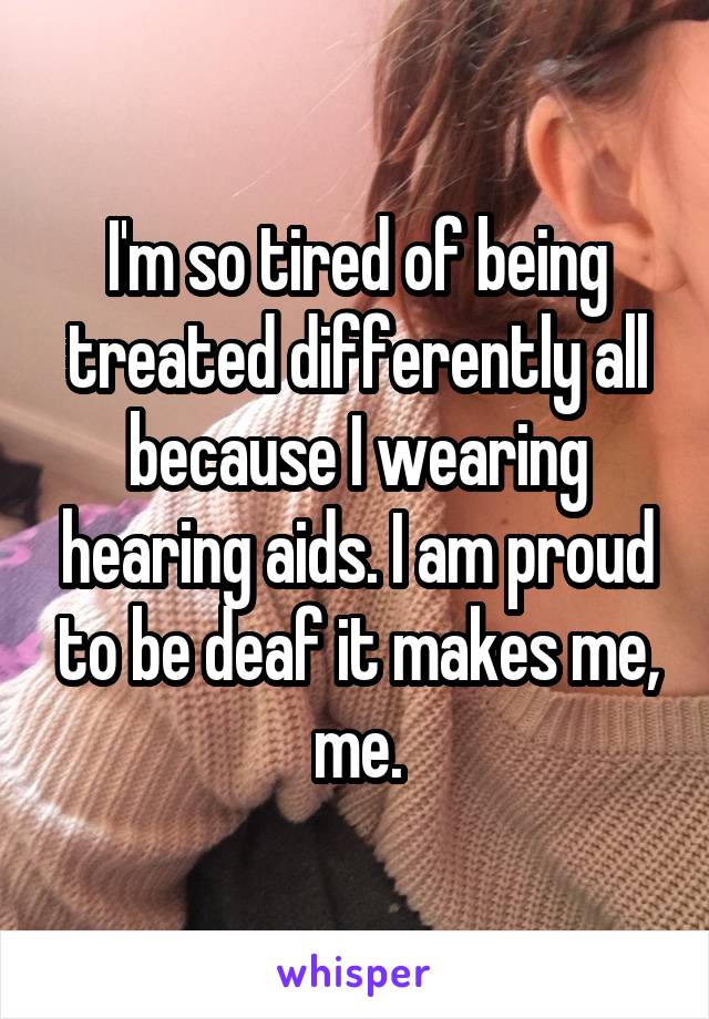 I'm so tired of being treated differently all because I wearing hearing aids. I am proud to be deaf it makes me, me.
