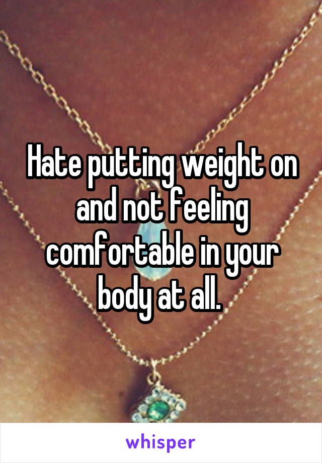 Hate putting weight on and not feeling comfortable in your body at all. 