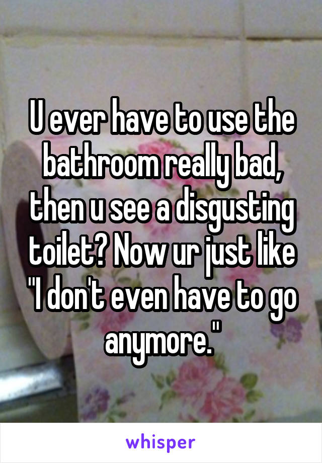 U ever have to use the bathroom really bad, then u see a disgusting toilet? Now ur just like "I don't even have to go anymore."