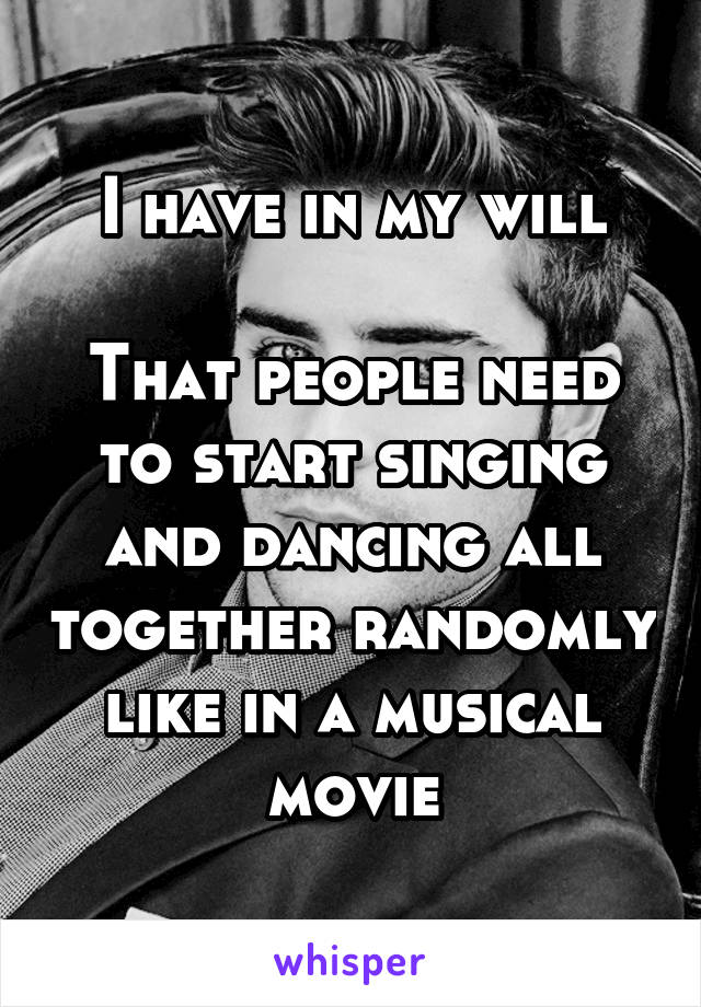 I have in my will

That people need to start singing and dancing all together randomly like in a musical movie