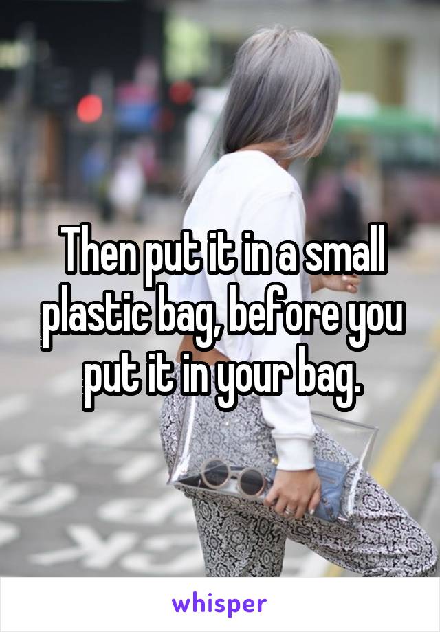 Then put it in a small plastic bag, before you put it in your bag.