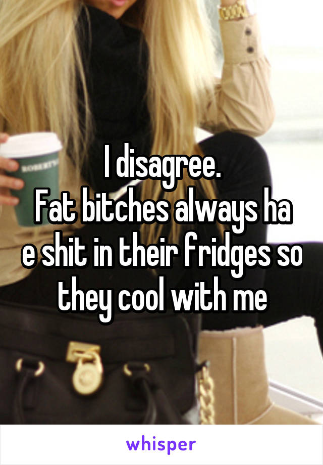 I disagree.
Fat bitches always ha e shit in their fridges so they cool with me