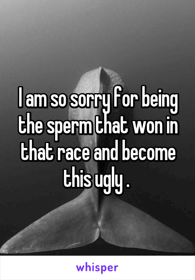 I am so sorry for being the sperm that won in that race and become this ugly . 