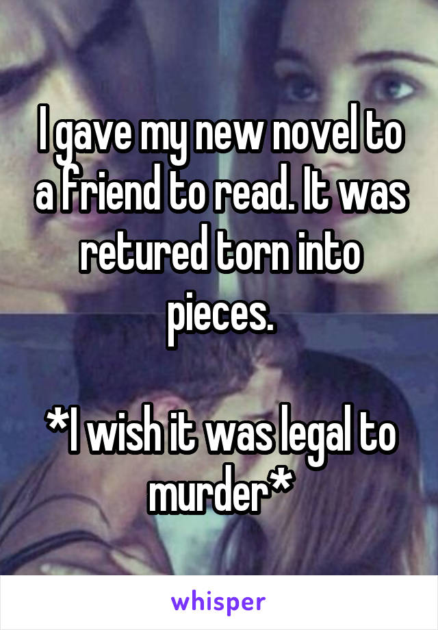 I gave my new novel to a friend to read. It was retured torn into pieces.

*I wish it was legal to murder*