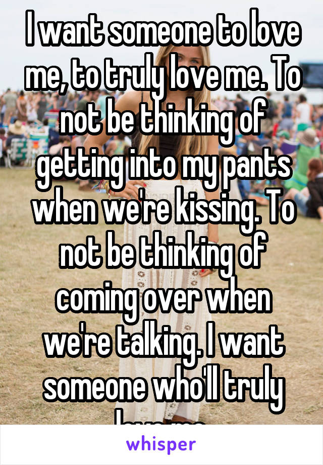 I want someone to love me, to truly love me. To not be thinking of getting into my pants when we're kissing. To not be thinking of coming over when we're talking. I want someone who'll truly love me.