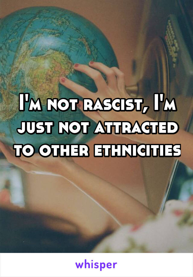 I'm not rascist, I'm just not attracted to other ethnicities 