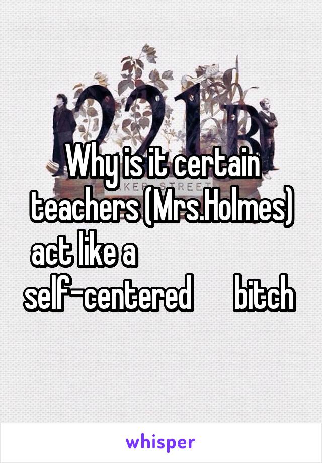 Why is it certain teachers (Mrs.Holmes) act like a                           self-centered       bitch 