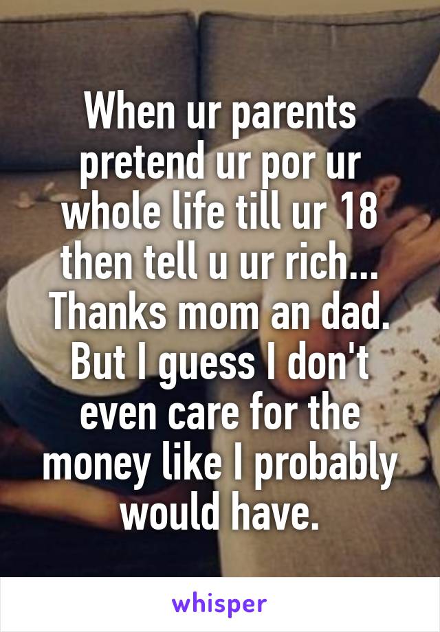 When ur parents pretend ur por ur whole life till ur 18 then tell u ur rich... Thanks mom an dad.
But I guess I don't even care for the money like I probably would have.