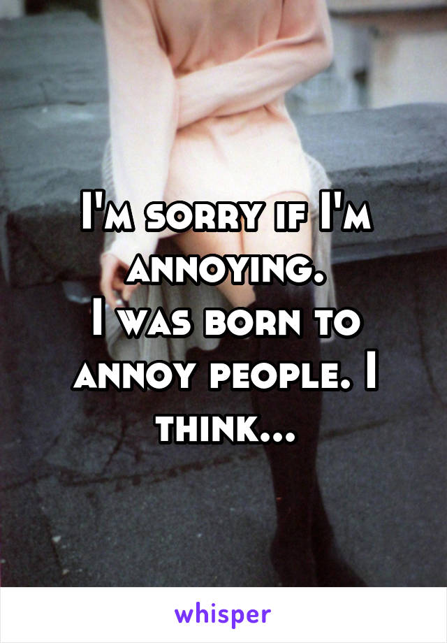 I'm sorry if I'm annoying.
I was born to annoy people. I think...