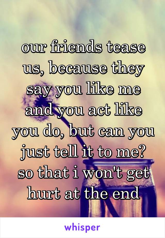 our friends tease us, because they say you like me and you act like you do, but can you just tell it to me? so that i won't get hurt at the end