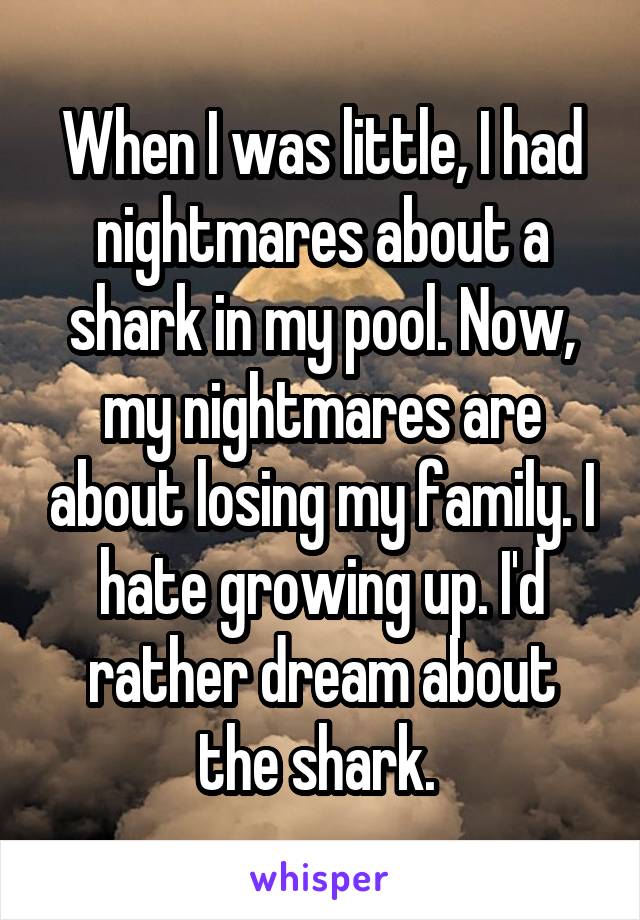 When I was little, I had nightmares about a shark in my pool. Now, my nightmares are about losing my family. I hate growing up. I'd rather dream about the shark. 