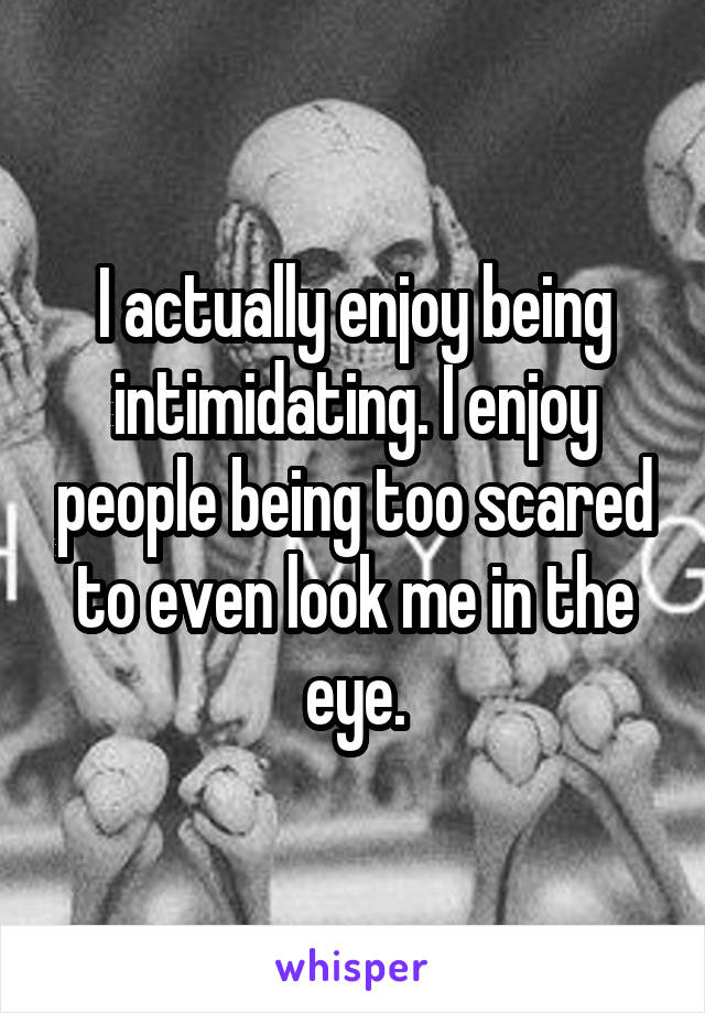 I actually enjoy being intimidating. I enjoy people being too scared to even look me in the eye.