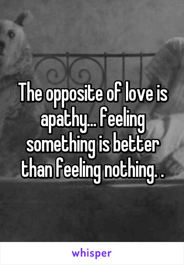 The opposite of love is apathy... feeling something is better than feeling nothing. .