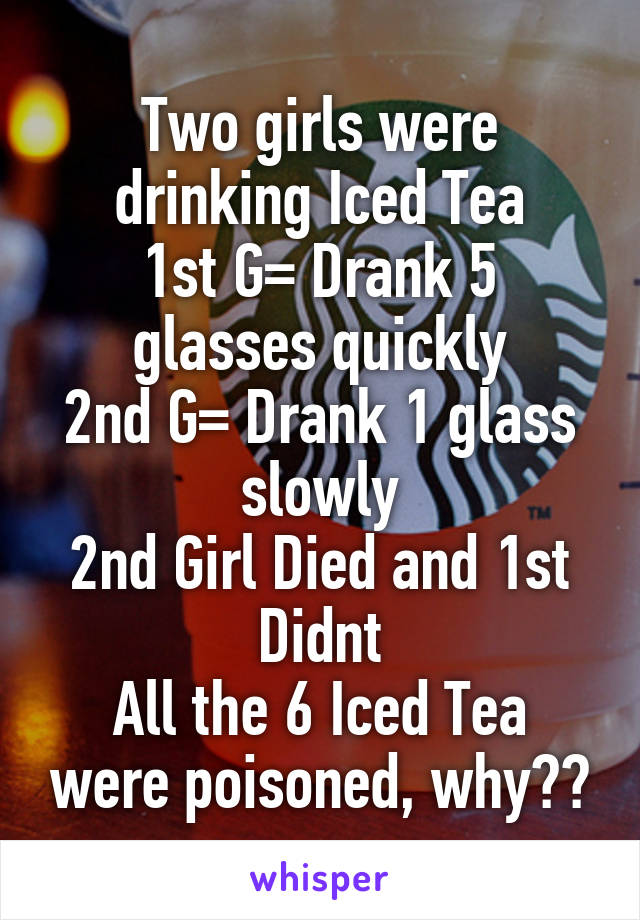 Two girls were drinking Iced Tea
1st G= Drank 5 glasses quickly
2nd G= Drank 1 glass slowly
2nd Girl Died and 1st Didnt
All the 6 Iced Tea were poisoned, why??