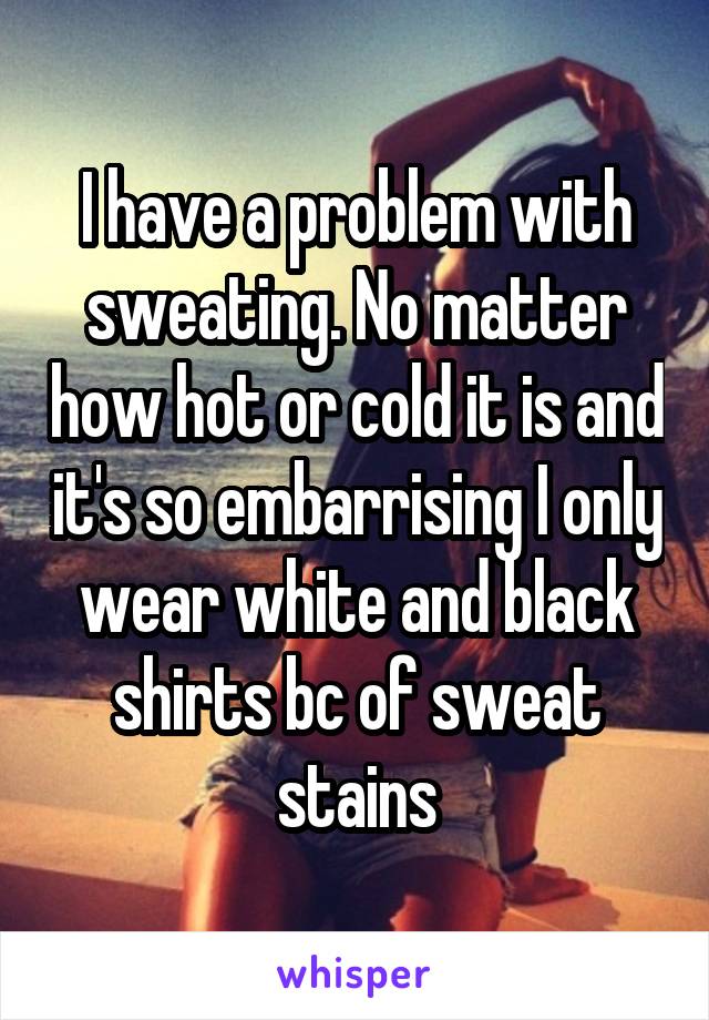 I have a problem with sweating. No matter how hot or cold it is and it's so embarrising I only wear white and black shirts bc of sweat stains