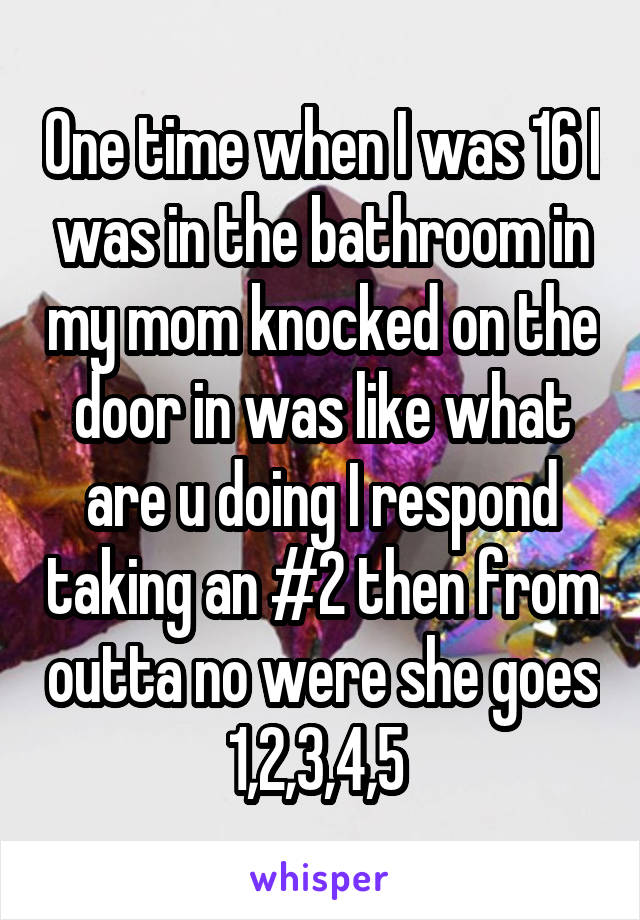 One time when I was 16 I was in the bathroom in my mom knocked on the door in was like what are u doing I respond taking an #2 then from outta no were she goes 1,2,3,4,5 