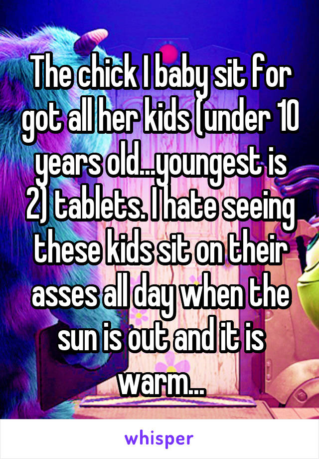 The chick I baby sit for got all her kids (under 10 years old...youngest is 2) tablets. I hate seeing these kids sit on their asses all day when the sun is out and it is warm...