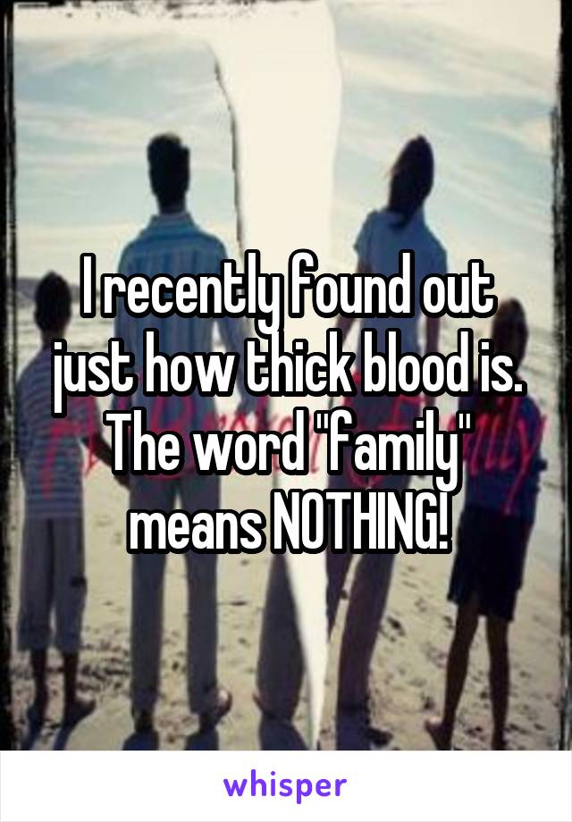 I recently found out just how thick blood is. The word "family" means NOTHING!