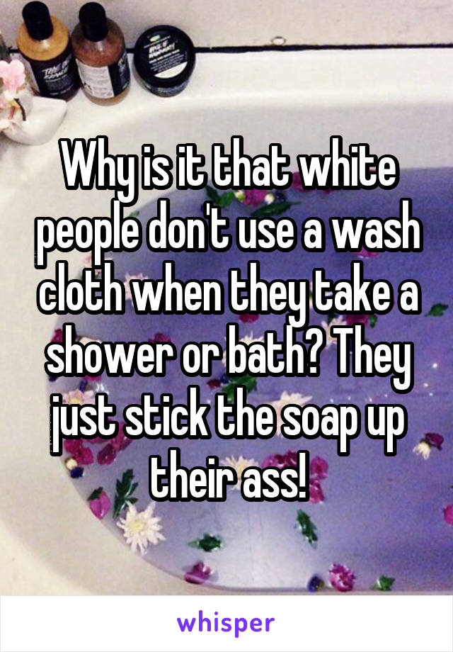 Why is it that white people don't use a wash cloth when they take a shower or bath? They just stick the soap up their ass!