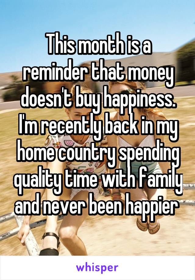 This month is a reminder that money doesn't buy happiness. I'm recently back in my home country spending quality time with family and never been happier  