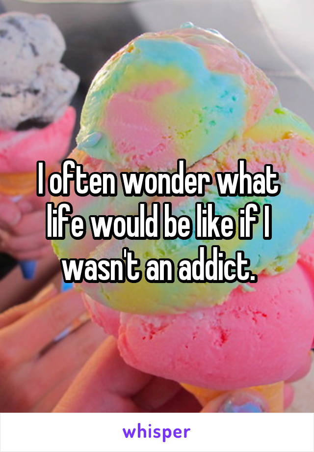 I often wonder what life would be like if I wasn't an addict.