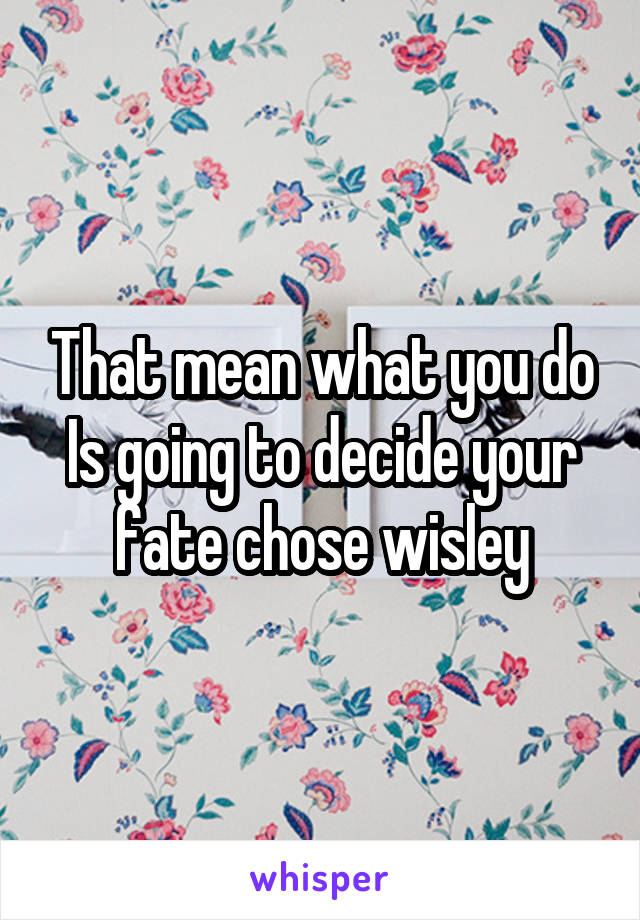 That mean what you do Is going to decide your fate chose wisley