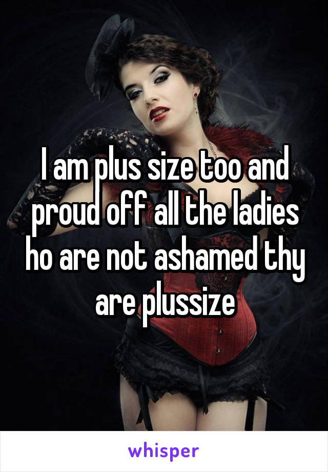 I am plus size too and proud off all the ladies ho are not ashamed thy are plussize