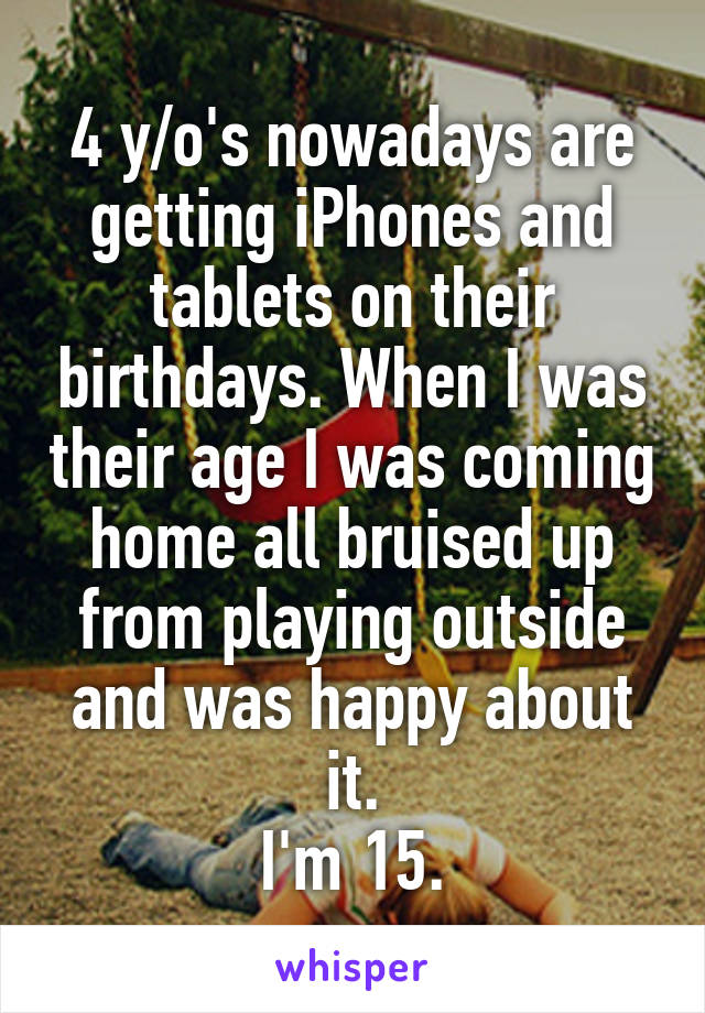 4 y/o's nowadays are getting iPhones and tablets on their birthdays. When I was their age I was coming home all bruised up from playing outside and was happy about it.
I'm 15.