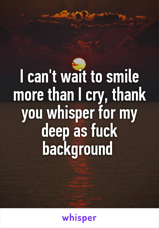 I can't wait to smile more than I cry, thank you whisper for my deep as fuck background 