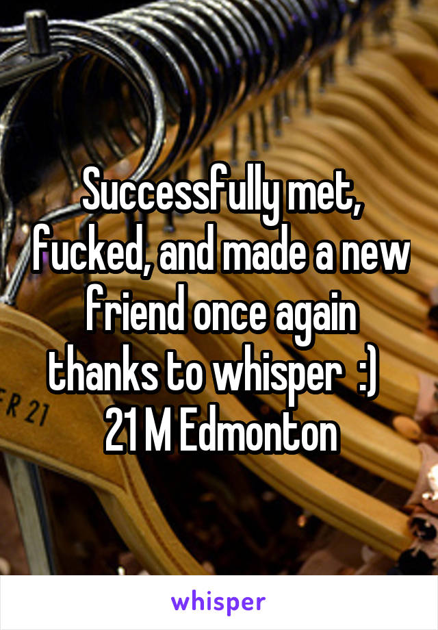 Successfully met, fucked, and made a new friend once again thanks to whisper  :)  
21 M Edmonton