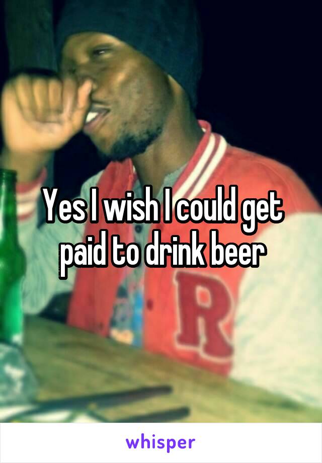 Yes I wish I could get paid to drink beer