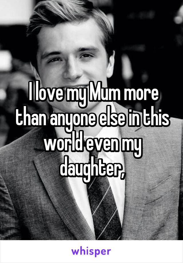  I love my Mum more than anyone else in this world even my daughter,